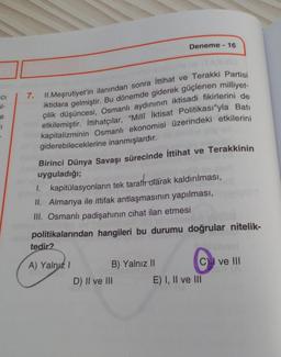 CI
51-
e
CI
Deneme - 16
7.
II. Meşrutiyet'in ilanından sonra İttihat ve Terakki Partisi
iktidara gelmiştir. Bu dönemde giderek güçlenen milliyet-
çilik düşüncesi, Osmanlı aydınının iktisadi fikirlerini de
etkilemiştir. İttihatçılar, "Millî İktisat Politika