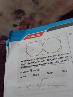 13
7.
10.
6. ÜNİTE
20
O
Yukarıdaki çemberlerden her birinin çevre-
sinin uzunluğu 44 cm olduğuna göre dik-
dörtgenin çevresinin uzunluğu kaç cm'dir?
(л yerine
22 alınız.)
7
B) 56
C) 84
D) 91
22.27
7
V
J
A) 49