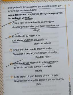 1.
Söz içerisinde bir atasözüne yer vererek anlamı güç
lendirmeye irsalimesel denir.
Aşağıdakilerden hangisinde bu açıklamaya örnek
bir kullanım yoktur?
N'ola ol kafir-i hüsne havale etsem ağyarı
Meseldir dinsizin elbet gelir hakkından imansız
(Neyli)
BEhl-i dillerde bu mesel anılır
Kim ki çok söyler ise çok yanılır
(Taşlıcalı Yahya)
C) Cihân-ârâ cihân içredir ârayı bilmezler
O mâhiler ki deryâ içredir deryayı bilmezler
(Bağdatlı Ruhi)
Bal tutan kimse meseldir ki yalar parmağını
Bu sözün ma'nisini etmede iz'an iyidir
(Ruhi)
E) Ayıttı ol peri bir gün düşüne girüren bir şeb
Sevincimden nice yıllar geçipdür görmedim uyku
(Zati)
3.
likankitabevi.com.tr