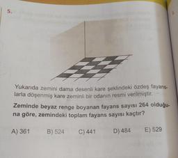 5.
Yukarıda zemini dama desenli kare şeklindeki özdeş fayans-
larla döşenmiş kare zeminli bir odanın resmi verilmiştir.
Zeminde beyaz renge boyanan fayans sayısı 264 olduğu-
na göre, zemindeki toplam fayans sayısı kaçtır?
A) 361
B) 524
C) 441
D) 484
E) 529
1