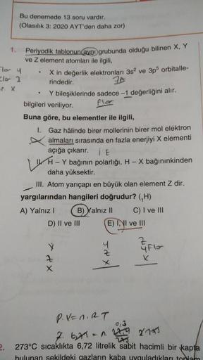 Bu denemede 13 soru vardır.
(Olasılık 3: 2020 AYT'den daha zor)
1.
Periyodik tablonun (aynı grubunda olduğu bilinen X, Y
ve z element atomları ile ilgili,
For y
X in değerlik elektronları 3s² ve 3p5 orbitalle-
rindedir.
.
Y bileşiklerinde sadece -1 değerli