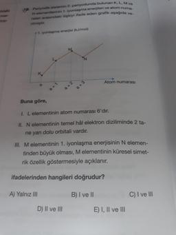 ildeki
mer-
top-
16. Periyodik sistemin 2. periyodunda bulunan K, L, M ve
N elementlerinin 1. iyonlaşma enerjileri ve atom numa
ralan arasındaki ilişkiyi ifade eden grafik aşağıda ve
rilmiştir.
+1. iyonlaşma enerjisi (kJ/mol)
M
K
1
Atom numarası
2
Buna göre,
I. L elementinin atom numarası 6'dır.
II. N elementinin temel hâl elektron diziliminde 2 ta-
ne yarı dolu orbitali vardır.
III. M elementinin 1. iyonlaşma enerjisinin N elemen-
tinden büyük olması, M elementinin küresel simet-
rik özellik göstermesiyle açıklanır.
ifadelerinden hangileri doğrudur?
A) Yalnız III
B) I ve II
C) I ve III
D) II ve III
a+2
a+
a +3
E) I, II ve III