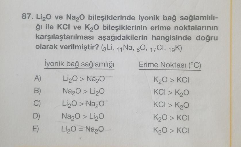 87. Li₂O ve Na2O bileşiklerinde iyonik bağ sağlamlılı-
ği ile KCI ve K₂O bileşiklerinin erime noktalarının
karşılaştarılması aşağıdakilerin hangisinde doğru
olarak verilmiştir? (3Li, 11 Na, 80, 17CI, 19K)
İyonik bağ sağlamlığı
Erime Noktası (°C)
Li₂O > Na₂