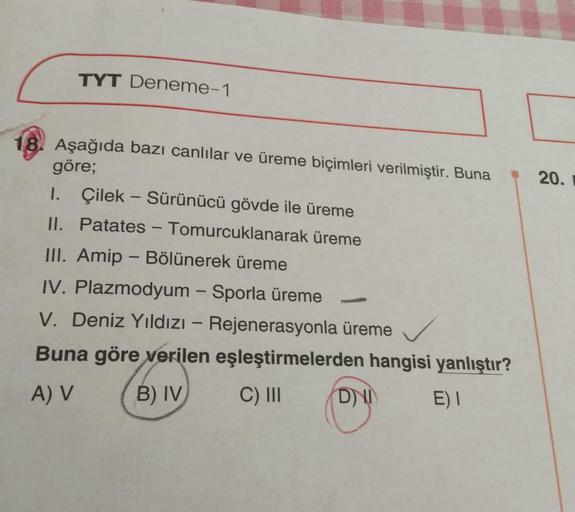 TYT Deneme-1
18. Aşağıda bazı canlılar ve üreme biçimleri verilmiştir. Buna
göre;
1. Çilek - Sürünücü gövde ile üreme
II. Patates - Tomurcuklanarak üreme
III. Amip - Bölünerek üreme
IV. Plazmodyum - Sporla üreme
H
V. Deniz Yıldızı - Rejenerasyonla üreme
Bu