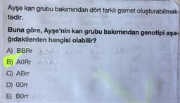 Ayşe kan grubu bakımından dört farklı gamet oluşturabilmek-
tedir.
dup mel
Buna göre, Ayşe'nin kan grubu bakımından genotipi aşa-
ğıdakilerden hangisi olabilir?
A) BBRr BORR BOM BBR BB.
B) AOR AARO
C) ABrr
D) 00rr
E) B0rr 66
110