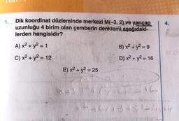 1.
Dik koordinat düzleminde merkezi M(-3, 2) ve yarıçap
uzunluğu 4 birim olan çemberin denklemi aşağıdaki-
lerden hangisidir?
A) x² + y² = 1
B) x² + y² = 9
C) x² + y² = 12
D) x² + y² = 16
E) x² + y² = 25
Mto
X+31 47
2=16
2464194; 2
4.