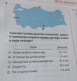 SOSYAL BİLİMLER TE
11. F
9.
Yukarıdaki haritada gösterilen merkezlerde, aşağıda-
ki özelliklerden hangisinin fazladan aza doğru sıralanı-
şı yanlış verilmiştir?
Özellik
Merkezler
A) Güneş ışınlarının düşme açısı
III, II ve I
B) 21 Haziran'da gündüz süresi
