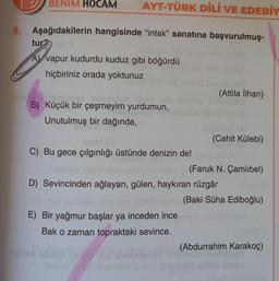 BENİM HOCAM AYT-TÜRK DİLİ VE EDEBİY
8. Aşağıdakilerin hangisinde "intak" sanatına başvurulmuş-
tur?
A vapur kudurdu kuduz gibi böğürdü
hiçbiriniz orada yoktunuz
10H
(Attila İlhan)
B) Küçük bir çeşmeyim yurdumun,
Unutulmuş bir dağında,
(Cahit Külebi)
C) Bu gece çılgınlığı üstünde denizin de!
(Faruk N. Çamlıbel)
D) Sevincinden ağlayan, gülen, haykıran rüzgâr
(Baki Süha Ediboğlu)
E) Bir yağmur başlar ya inceden ince
Bak o zaman topraktaki sevince.
(Abdurrahim Karakoç)
diy
da obra.