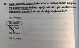 10. XVIII. yüzyılda Osmanlı devletinde metropollerin oluşma-
ya başlamasıyla birlikte aşağıdaki Avrupa kentlerinden
BIRMICHERS
PANKRIVE
hangisinin daha çok örnek alındığı söylenebilir?
A) Viyana
B) Berlin
Paris
D) Roma
E) Londra