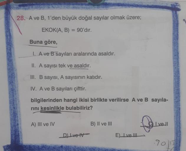 28. A ve B, 1'den büyük doğal sayılar olmak üzere;
EKOK(A, B) = 90'dır.
Buna göre,
I. A ve B sayıları aralarında asaldır.
II. A sayısı tek ve asaldır.
III. B sayısı, A sayısının katıdır.
IV. A ve B sayıları çifttir.
bilgilerinden hangi ikisi birlikte veril