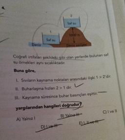 Saf su
1000 m
Saf su
Deniz
Deniz seviyesi
Coğrafi irtifalanı şekildeki gibi olan yerlerde bulunan saf
su örnekleri aynı sıcaklıktadır.
Buna göre,
1. Sıvıların kaynama noktaları arasındaki ilişki 1 > 2'dir.
v
II. Buharlaşma hızları 2 > 1 dir.
III. Kaynama süresince buhar basınçları eşittir.
yargılarından hangileri doğrudur?
B) Yalnız
A) Yalnız I
D) Lve H
E) ve H
C) I ve II