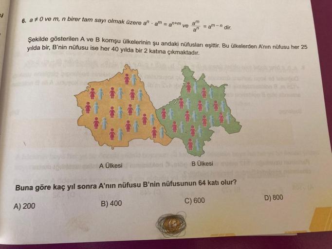 6. a‡0 ve m, n birer tam sayı olmak üzere an am = an+m ve
am
anam-n dir.
Şekilde gösterilen A ve B komşu ülkelerinin şu andaki nüfusları eşittir. Bu ülkelerden A'nın nüfusu her 25
yılda bir, B'nin nüfusu ise her 40 yılda bir 2 katına çıkmaktadır.
A Ülkesi
