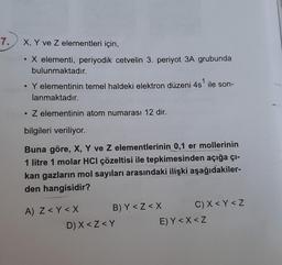 7. X, Y ve Z elementleri için,
• X elementi, periyodik cetvelin 3. periyot 3A grubunda
bulunmaktadır.
• Y elementinin temel haldeki elektron düzeni 4s¹ ile son-
lanmaktadır.
. Z elementinin atom numarası 12 dir.
bilgileri veriliyor.
Buna göre, X, Y ve Z elementlerinin 0,1 er mollerinin
1 litre 1 molar HCI çözeltisi ile tepkimesinden açığa çı-
kan gazların mol sayıları arasındaki ilişki aşağıdakiler-
den hangisidir?
A) Z <Y<X
B) Y <Z<X
C) X<Y <Z
D) X <Z<Y
E) Y < X<Z