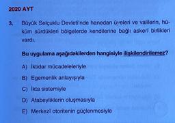 2020 AYT
3. Büyük Selçuklu Devleti'nde hanedan üyeleri ve valilerin, hü-
küm sürdükleri bölgelerde kendilerine bağlı askerî birlikleri
vardı.
Bu uygulama aşağıdakilerden hangisiyle ilişkilendirilemez?
A) İktidar mücadeleleriyle
B) Egemenlik anlayışıyla
C) İkta sistemiyle
D) Atabeyliklerin oluşmasıyla
E) Merkezî otoritenin güçlenmesiyle