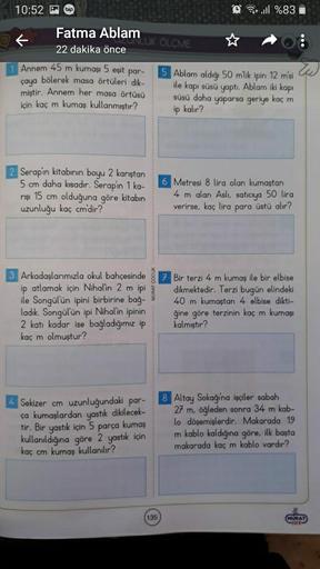 10:52 p
Fatma Ablam
22 dakika önce
1 Annem 45 m kumaşı 5 eşit par-
bölerek masa örtüleri dik-
çaya
miştir. Annem her masa örtüsü
için kaç m kumaş kullanmıştır?
2 Serapin kitabının boyu 2 karıştan
5 cm daha kısadır. Serapin 1 ka-
rışı 15 cm olduğuna göre ki