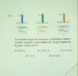 14.
AI
Ca
Cu
HNO3(aq)
NH3(aq)
HCl(aq)
Yukarıdaki kaplarda bulunan çözeltilere üzerle-
rindeki metaller daldırıldığında hangi kaplarda
H₂ gazı açığa çıkar?
2
A) Yalnız I
B) Yalnız II
C) I ve III
D) I ve II
E) II ve III