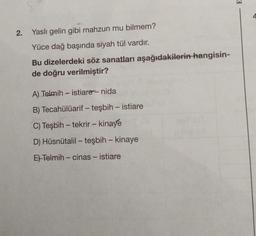 2. Yaslı gelin gibi mahzun mu bilmem?
Yüce dağ başında siyah tül vardır.
Bu dizelerdeki söz sanatları aşağıdakilerin hangisin-
de doğru verilmiştir?
A) Telmih - istiare - nida
B) Tecahülüarif - teşbih - istiare
C) Teşbih - tekrir - kinaye
D) Hüsnütalil - teşbih - kinaye
E) Telmih - cinas - istiare
E