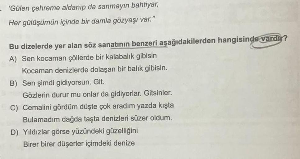 - 'Gülen çehreme aldanıp da sanmayın bahtiyar,
Her gülüşümün içinde bir damla gözyaşı var."
Bu dizelerde yer alan söz sanatının benzeri aşağıdakilerden hangisinde vardır?
A) Sen kocaman çöllerde bir kalabalık gibisin
Kocaman denizlerde dolaşan bir balık gi