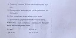 1. Çok kitap okursan Türkçe dersinde başanlı olur-
sun.
II. Konuşmasini anlamadığım için söylediklerini not
alamadım.
III. Keki, misafirlere ikram edeyim diye aldim.
IV. Iş başvurusu yapmak üzere Kadıköy'e gitmiş
Yukarıdaki numaralanmış cümlelerin hangisi
amaç anlamı taşımaktadır?
A) I ve It.
B) I've III.
C) II ve III.
D) III ve IV.