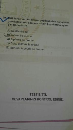M BA
20. Bitkilerde verilen üreme çeşitlerinden hangisinin
gerçekleşmesi değişen ortam koşullarına uyum
şansını artırır?
A) Çelikle üreme
B) Tohum ile üreme
C) Aşılama ile üreme
D) Doku kültürü ile üreme
E) Sürünücü gövde ile üreme
TEST BİTTİ.
CEVAPLARINIZ