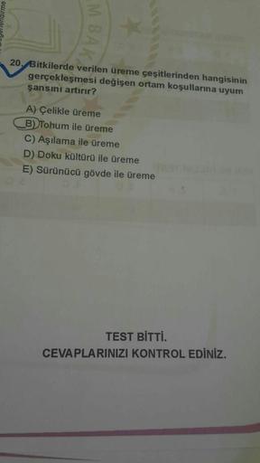 M BA
20. Bitkilerde verilen üreme çeşitlerinden hangisinin
gerçekleşmesi değişen ortam koşullarına uyum
şansını artırır?
A) Çelikle üreme
B) Tohum ile üreme
C) Aşılama ile üreme
D) Doku kültürü ile üreme
E) Sürünücü gövde ile üreme
TEST BİTTİ.
CEVAPLARINIZ