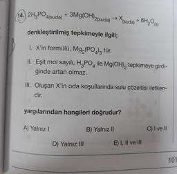 + 3Mg(OH)2(suda) →X (suda) + 6H₂O(s)
denkleştirilmiş tepkimeyle ilgili;
1. X'in formülü, Mg₂(PO4)3 tür.
II. Eşit mol sayılı, H3PO4 ile Mg(OH)₂ tepkimeye girdi-
ğinde artan olmaz.
III. Oluşan X'in oda koşullarında sulu çözeltisi iletken-
dir.
yargılarından hangileri doğrudur?
A) Yalnız I
B) Yalnız II
C) I ve II
D) Yalnız III
14. 2H3PO4(suda)
E) I, II ve III
101