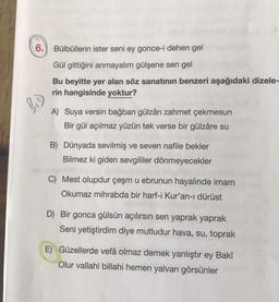 6.
Bülbüllerin ister seni ey gonce-i dehen gel
Gül gittiğini anmayalım gülşene sen gel
Bu beyitte yer alan söz sanatının benzeri aşağıdaki dizele-
rin hangisinde yoktur?
A) Suya versin bağban gülzârı zahmet çekmesun
Bir gül açılmaz yüzün tek verse bir gülzâre su
B) Dünyada sevilmiş ve seven nafile bekler
Bilmez ki giden sevgililer dönmeyecekler
C) Mest olupdur çeşm u ebrunun hayalinde imam
Okumaz mihrabda bir harf-i Kur'an-ı dürüst
D) Bir gonca gülsün açılırsın sen yaprak yaprak
Seni yetiştirdim diye mutludur hava, su, toprak
E) Güzellerde vefâ olmaz demek yanlıştır ey Bakî
Olur vallahi billahi hemen yalvarı görsünler