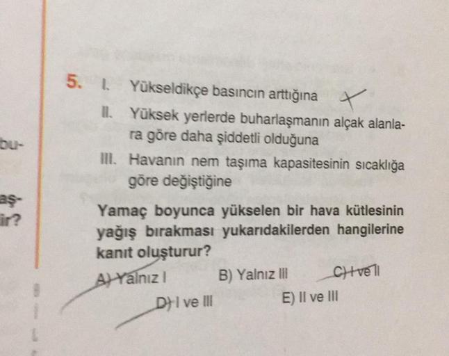 bu-
aş-
5. 1. Yükseldikçe basıncın arttığına
II.
Yüksek yerlerde buharlaşmanın alçak alanla-
ra göre daha şiddetli olduğuna
III. Havanın nem taşıma kapasitesinin sıcaklığa
göre değiştiğine
Yamaç boyunca yükselen bir hava kütlesinin
yağış bırakması yukarıdakilerden hangilerine
kanıt oluşturur?
A) Yalnız I
B) Yalnız III
Clivell
DI ve III
E) II ve III