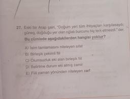 27. Eski bir Arap şairi, "Doğum yeri tüm ihtiyaçları karşılasaydı;
güneş, doğduğu yer olan oğlak burcunu hiç terk etmezdi." der.
Bu cümlede aşağıdakilerden hangisi yoktur?
A) İsim tamlamasını niteleyen sifat
B) Birleşik çekimli fiil
C) Olumsuzluk eki alan birleşik fiil
D) Belirtme durum eki almış zamir
E) Fiili zaman yönünden niteleyen zarf