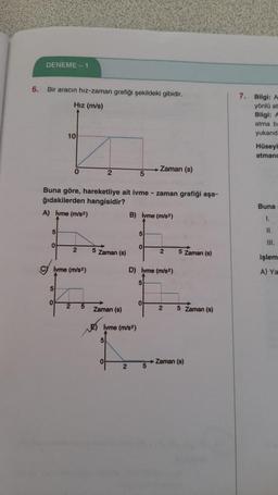 6.
DENEME-1
Bir aracın hız-zaman grafiği şekildeki gibidir.
Hız (m/s)
Zaman (s)
0
2
5
Buna göre, hareketliye ait ivme - zaman grafiği aşa-
ğıdakilerden hangisidir?
A) lyme (m/s²)
B) lyme (m/s²)
5
15
0
2
5 Zaman (s)
2
5 Zaman (s)
lvme (m/s²)
D) lyme (m/s²)
5
2
5
2
5 Zaman (s)
Zaman (s)
5
10
0
Zaman (s)
E) lyme (m/s²)
5
o
2 5
7. Bilgi: A
yönlü at
Bilgi: A
atma be
yukarıd
Hüseyi
atmanı
Buna
1.
11.
III.
işlem
A) Ya