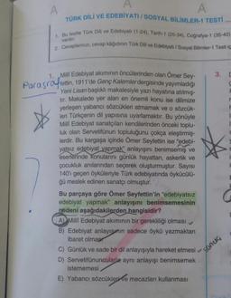 A
A
TÜRK DİLİ VE EDEBİYATI / SOSYAL BİLİMLER-1 TESTİ
A
1. Bu testte Türk Dili ve Edebiyatı (1-24), Tarih-1 (25-34), Coğrafya-1 (35-40)
2. Cevaplarınızı, cevap kâğıdının Türk Dili ve Edebiyatı / Sosyal Bilimler-1 Testi iç
vardır.
3. C
S
F
1. Milli Edebiyat akımının öncülerinden olan Ömer Sey-
Parasraffettin, 1911'de Genç Kalemler dergisinde yayımladığı
başlıklı makalesiyle yazı hayatına atılmış-
tır. Makalede yer alan en önemli konu ise dilimize
yerleşen yabancı sözcükleri atmamak ve o sözcük-
leri Türkçenin dil yapısına uyarlamaktır. Bu yönüyle
Milli Edebiyat sanatçıları kendilerinden önceki toplu-
luk olan Servetifünun topluluğunu çokça eleştirmiş-
lerdir. Bu kargaşa içinde Ömer Seyfettin ise "edebi-
yatsız edebiyat yapmak" anlayışını benimsemiş ve
eserlerinde konularını günlük hayattan, askerlik ve
çocukluk anılarından seçerek oluşturmuştur. Sayısı
140'ı geçen öyküleriyle Türk edebiyatında öykücülü-
ğü meslek edinen sanatçı olmuştur.
Bu parçaya göre Ömer Seyfettin'in "edebiyatsız
edebiyat yapmak" anlayışını benimsemesinin
nedeni aşağıdakilerden hangisidir?
A) Millî Edebiyat akımının bir gerekliliği olması
B) Edebiyat anlayışın sadece öykü yazmaktan
ibaret olmas
C) Günlük ve sade bir dil anlayışıyla hareket etmesi
D) Servetifünuncularla aynı anlayışı benimsemek
istememesi
E) Yabancı sözcükleri ve mecazları kullanması
r
F
sonuç
1
H
C