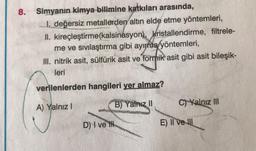 8. Simyanın kimya bilimine katkıları arasında,
I. değersiz metallerden altın elde etme yöntemleri,
II. kireçleştirme (kalsinasyon), kristallendirme, filtrele-
me ve sıvılaştırma gibi ayırma yöntemleri,
III. nitrik asit, sülfürik asit ve formik asit gibi asit bileşik-
leri
verilenlerden hangileri yer almaz?
A) Yalnız I
B) Yalnız II
C) Yalnız III
D) I ve I
E) II ve