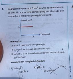 1.
Doğrusal bir yolda sabit 5 m/s2 lik ivme ile hareket etmek-
te olan bir aracın ivme-zaman grafiği şekildeki gibi olup
aracın 0-4 s aralığında yerdeğiştirmesi sıfırdır.
İvme (m/s²)
-Zaman (s)
LO
5
4
Buna göre,
1. Araç 2. saniyde yön değiştirmiştir.
II. Araç 0-2 saniye aralığında hızlanmıştır.
üyüklü
III. Aracın 0-2 saniye aralığında ortalama hızının büyüklü-
ğü 5 m/s dir.
yargılarından hangileri doğrudur?
A) Yalnız
B) Yalnız II
CYive Il
D) Ive III
E) I, II ve I
Rİ YAYINLARI
2