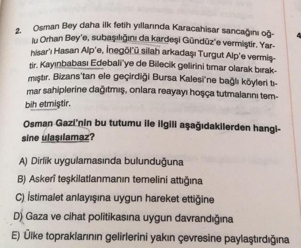 2.
4
Osman Bey daha ilk fetih yıllarında Karacahisar sancağını oğ-
lu Orhan Bey'e, subaşılığını da kardeşi Gündüz'e vermiştir. Yar-
hisar'ı Hasan Alp'e, İnegöl'ü silah arkadaşı Turgut Alp'e vermiş-
tir. Kayınbabası Edebali'ye de Bilecik gelirini timar olarak bırak-
mıştır. Bizans'tan ele geçirdiği Bursa Kalesi'ne bağlı köyleri ti-
mar sahiplerine dağıtmış, onlara reayayı hoşça tutmalarını tem-
bih etmiştir.
Osman Gazi'nin bu tutumu ile ilgili aşağıdakilerden hangi-
sine ulaşılamaz?
A) Dirlik uygulamasında bulunduğuna
B) Askerî teşkilatlanmanın temelini attığına
C) İstimalet anlayışına uygun hareket ettiğine
D) Gaza ve cihat politikasına uygun davrandığına
E) Ülke topraklarının gelirlerini yakın çevresine paylaştırdığına