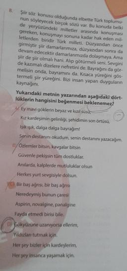 8.
Şiir söz konusu olduğunda elbette Türk toplumu-
nun söyleyecek birçok sözü var. Bu konuda belki
de yeryüzündeki milletler arasında konuşması
gereken, konuşmayı sonuna kadar hak eden mil-
letlerden biridir Türk milleti. Düzyazıdan önce
girmiştir şiir dam