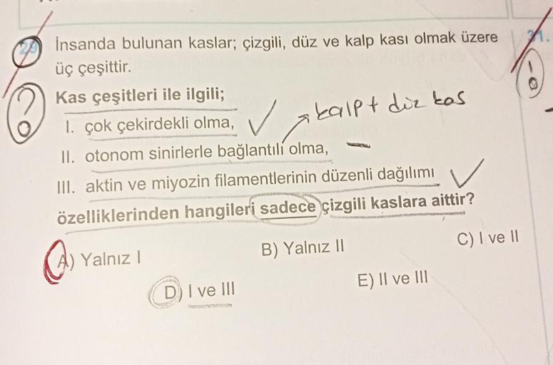 İnsanda bulunan kaslar; çizgili, düz ve kalp kası olmak üzere
üç çeşittir.
Kas çeşitleri ile ilgili;
1.
I. çok çekirdekli olma,
kalpt diz kas
II. otonom sinirlerle bağlantılı olma,
III. aktin ve miyozin filamentlerinin düzenli dağılımı
özelliklerinden hang