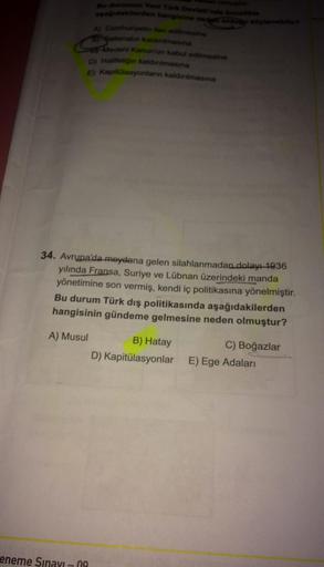 Bu durumun Yeni Türk Devleti'nde öncelikle
aşağıdakilerden hangisine neden olduğu söylenebilir?
A) Cumhuriyetin lan edilmesine
gan
Saltanatın kaldırılmasına
Medeni Kanun'un kabul edilmesine
D) Halifeliğin kaldırılmasına
E) Kapitülasyonların kaldırılmasına
34. Avrupa'da meydana gelen silahlanmadan dolayı 1936
yılında Fransa, Suriye ve Lübnan üzerindeki manda
yönetimine son vermiş, kendi iç politikasına yönelmiştir.
Bu durum Türk dış politikasında aşağıdakilerden
hangisinin gündeme gelmesine neden olmuştur?
A) Musul
B) Hatay
C) Boğazlar
D) Kapitülasyonlar E) Ege Adaları
eneme Sınavı - 09