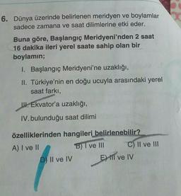 6. Dünya üzerinde belirlenen meridyen ve boylamlar
sadece zamana ve saat dilimlerine etki eder.
Buna göre, Başlangıç Meridyeni'nden 2 saat
16 dakika ileri yerel saate sahip olan bir
boylamin;
1. Başlangıç Meridyeni'ne uzaklığı,
II. Türkiye'nin en doğu ucuy