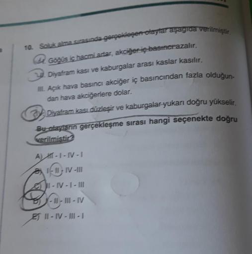 10. Soluk alma sırasında gerçekleşen olaylar aşagıda verilmiştir.
Göğüs iç hacmi artar, akciğer iç basıncrazalır.
Diyafram kasi ve kaburgalar arası kaslar kasılır.
III. Açık hava basıncı akciğer iç basıncından fazla olduğun-
dan hava akciğerlere dolar.
Diy