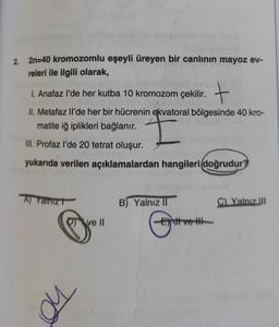 2. 2n=40 kromozomlu eşeyli üreyen bir canlının mayoz ev-
releri ile ilgili olarak,
1. Anafaz l'de her kutba 10 kromozom çekilir. +
II. Metafaz Il'de her bir hücrenin ekvatoral bölgesinde 40 kro-
matite iğ iplikleri bağlanır.
I
III. Profaz l'de 20 tetrat oluşur.
yukarıda verilen açıklamalardan hangileri doğrudur?
A) Yanız
B) Yalnız II
C) Yalnız III
Qve II
no
Ett ve H
tvett