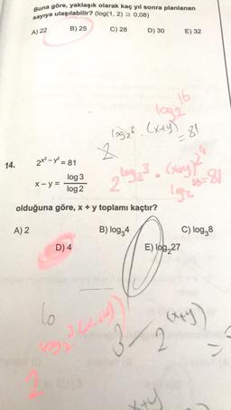 Buna göre, yaklaşık olarak kaç yıl sonra planlanan
sayıya ulaşılabilir? (log(1, 2) = 0,08)
B) 25
A) 22
C) 28
D) 30
E) 32
(03₂². (x+y)
2
2x - y = 81
14.
x - y =
log 3
log2
olduğuna göre, x + y toplamı kaçtır?
A) 2
B) log34
D) 4
(14
lo
16
=81
(xxy))"
192
3/2
x+y
E) log227
26=81
C) log38
(x+y)
)