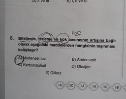 H₂0
8. Bitkilerde, terleme ve kök basıncının artışına bağlı
olarak aşağıdaki maddelerden hangisinin taşınması
kolaylaşır?
A Madensel tuz
B) Amino asit
A
Karbondioksit
D) Oksijen
E) Glikoz
1A
6B
2C 3A
4A
5D