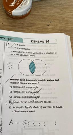 an
si
i
500
MYA TESTI
13.
Palme Yayinevi
6726A6AA
Vas
PRISTANSALO20824
Lip The
COCOA BU
20ge
SOOTHES
DENEME 14
X: 1-pentin
Y: 1,3-pentadien no nigümüs
yukarıda IUPAC isimleri verilen X ve Y bileşikleri bi-
rer küme gibi düşünülürse;
as Ses
as fast
qs Sest:s
eröp snuß
taralı halinde
kümenin taralı bölgesinde aşağıda verilen özel-
liklerden hangisi yer almaz?
onibleg
A) İçerdikleri C atomu sayıları
Thelebg
leux ob ügü N
B) İçerdikleri H atomu sayıları
cho ulob msT .Ill
C) İçerdikleri pi() bağı sayılan nabraligay
D) Bromlu suyun rengini giderme özelliği (A
E) Amonyaklı AgNO3 (Tollens) çözeltisi ile beyaz
çökelek oluşturmaları
A+ ECLLL ✓
YOU