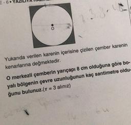 E-6
2.3.8.1
Yukarıda verilen karenin içerisine çizilen çember karenin
kenarlarına değmektedir.
O merkezli çemberin yarıçapı 8 cm olduğuna göre bo-
yalı bölgenin çevre uzunluğunun kaç santimetre oldu-
ğunu bulunuz.(π = 3 alınız)