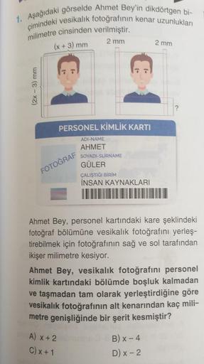 1. Aşağıdaki görselde Ahmet Bey'in dikdörtgen bi-
çimindeki vesikalık fotoğrafının kenar uzunlukları
milimetre cinsinden verilmiştir.
2 mm
(x + 3) mm
2 mm
PERSONEL KİMLİK KARTI
ADI-NAME
AHMET
SOYADI-SURNAME
GÜLER
FOTOĞRAF
ÇALIŞTIĞI BİRİM
İNSAN KAYNAKLARI
A