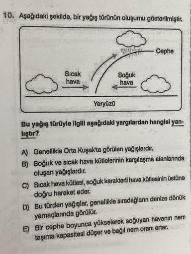 10. Aşağıdaki şekilde, bir yağış türünün oluşumu gösterilmiştir.
Cephe
Sıcak
hava
Soğuk
hava
Yeryüzü
Bu yağış türüyle ilgili aşağıdaki yargılardan hangisi yan-
lıştır?
A) Genellikle Orta Kuşak'ta görülen yağışlardır.
B) Soğuk ve sıcak hava kütlelerinin karşılaşma alanlarında
oluşan yağışlardır.
C) Sıcak hava kütlesi, soğuk karakterli hava kütlesinin üstüne
doğru hareket eder.
D) Bu türden yağışlar, genellikle sıradağlanın denize dönük
yamaçlarında görülür.
E) Bir cephe boyunca yükselerek soğuyan havanın nem
taşıma kapasitesi düşer ve bağıl nem oranı artar.