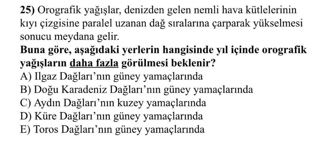 25) Orografik yağışlar, denizden gelen nemli hava kütlelerinin
kıyı çizgisine paralel uzanan dağ sıralarına çarparak yükselmesi
sonucu meydana gelir.
Buna göre, aşağıdaki yerlerin hangisinde yıl içinde orografik
yağışların daha fazla görülmesi beklenir?
A) Ilgaz Dağları'nın güney yamaçlarında
B) Doğu Karadeniz Dağları'nın güney yamaçlarında
C) Aydın Dağları'nın kuzey yamaçlarında
D) Küre Dağları'nın güney yamaçlarında
E) Toros Dağları'nın güney yamaçlarında