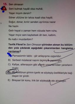 15. Sen olmasan
Seni bulmak hayâli olsa muhâl,
Yaşar mıyım dersin?
Söner ufülüne bir lahza kaail olsa hayâl;
Soğur, donar, kırılır senden ayrılınca nazar
Ne hazin
Gelir hayat o zaman hem vücuda hem ruha,
Yaşar mıyız seni kaybetsek âh ben, kalbim,
Bu kalb-i