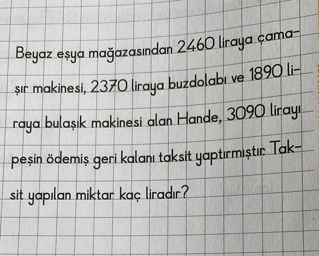 Beyaz eşya mağazasından 2460 liraya cama-
şır makinesi, 2370 liraya buzdolabı ve 1890 li-
raya bulaşık makinesi alan Hande, 3090 lirayı
peşin ödemiş geri kalanı taksit yaptırmıştır. Tak-
sit yapılan miktar kaç liradır?