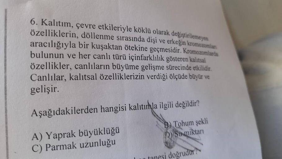 6. Kalıtım, çevre etkileriyle köklü olarak değiştirilemeyen
özelliklerin, döllenme sırasında dişi ve erkeğin kromozomları
aracılığıyla bir kuşaktan ötekine geçmesidir. Kromozomlarda
bulunun ve her canlı türü içinfarklılık gösteren kalıtsal
özellikler, canl